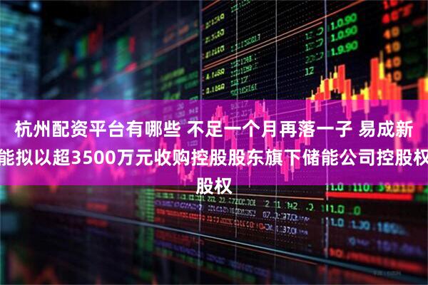 杭州配资平台有哪些 不足一个月再落一子 易成新能拟以超3500万元收购控股股东旗下储能公司控股权