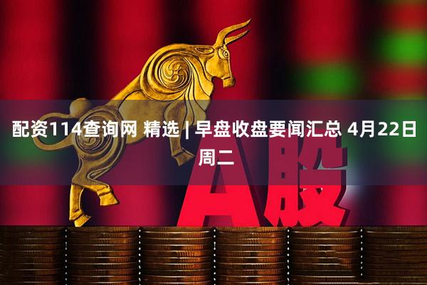 配资114查询网 精选 | 早盘收盘要闻汇总 4月22日 周二